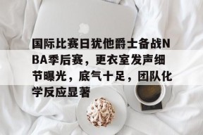 包含国际比赛日犹他爵士备战NBA季后赛，更衣室发声细节曝光，底气十足，团队化学反应显著的词条-满冠体育链接
