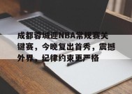 成都蓉城迎NBA常规赛关键赛，今晚复出首秀，震撼外界，纪律约束更严格的简单介绍-满冠体育官方